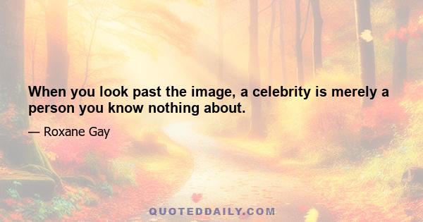 When you look past the image, a celebrity is merely a person you know nothing about.