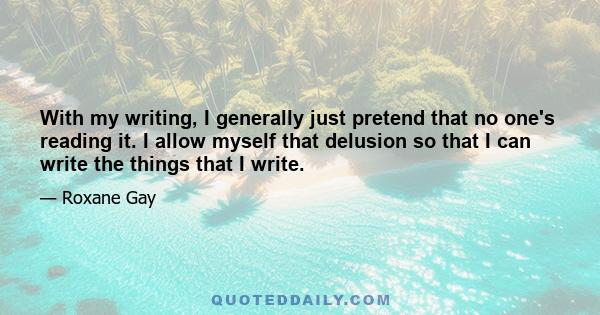 With my writing, I generally just pretend that no one's reading it. I allow myself that delusion so that I can write the things that I write.