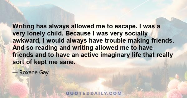 Writing has always allowed me to escape. I was a very lonely child. Because I was very socially awkward, I would always have trouble making friends. And so reading and writing allowed me to have friends and to have an