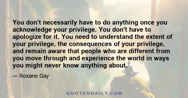 You don't necessarily have to do anything once you acknowledge your privilege. You don't have to apologize for it. You need to understand the extent of your privilege, the consequences of your privilege, and remain