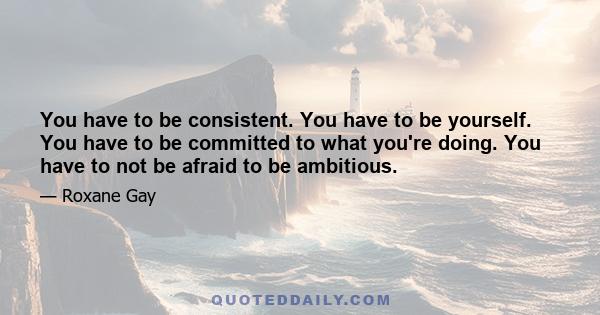 You have to be consistent. You have to be yourself. You have to be committed to what you're doing. You have to not be afraid to be ambitious.