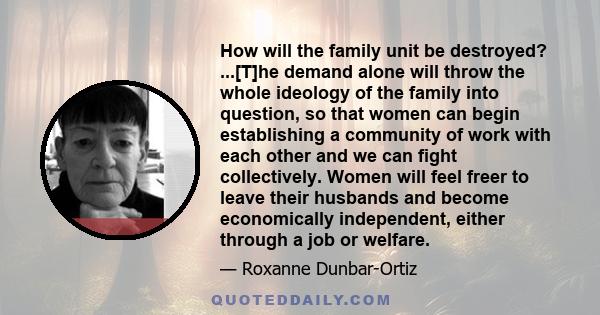 How will the family unit be destroyed? ...[T]he demand alone will throw the whole ideology of the family into question, so that women can begin establishing a community of work with each other and we can fight