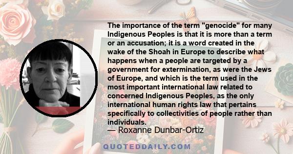 The importance of the term genocide for many Indigenous Peoples is that it is more than a term or an accusation; it is a word created in the wake of the Shoah in Europe to describe what happens when a people are