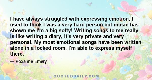 I have always struggled with expressing emotion, I used to think I was a very hard person but music has shown me I'm a big softy! Writing songs to me really is like writing a diary, it's very private and very personal.