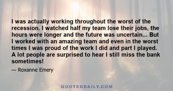 I was actually working throughout the worst of the recession. I watched half my team lose their jobs, the hours were longer and the future was uncertain... But I worked with an amazing team and even in the worst times I 