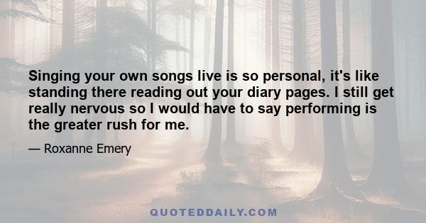 Singing your own songs live is so personal, it's like standing there reading out your diary pages. I still get really nervous so I would have to say performing is the greater rush for me.