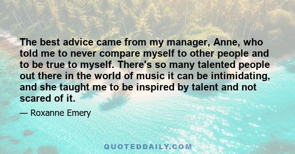 The best advice came from my manager, Anne, who told me to never compare myself to other people and to be true to myself. There's so many talented people out there in the world of music it can be intimidating, and she