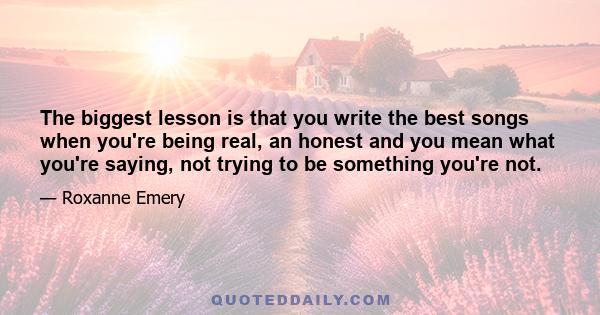 The biggest lesson is that you write the best songs when you're being real, an honest and you mean what you're saying, not trying to be something you're not.