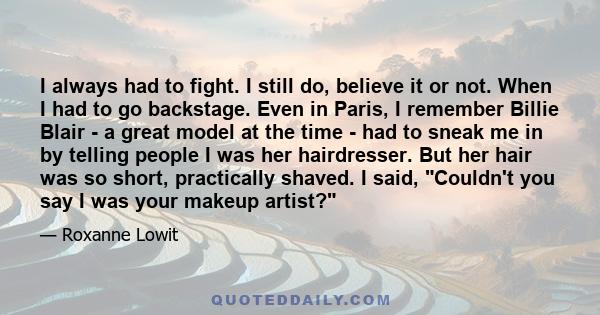 I always had to fight. I still do, believe it or not. When I had to go backstage. Even in Paris, I remember Billie Blair - a great model at the time - had to sneak me in by telling people I was her hairdresser. But her