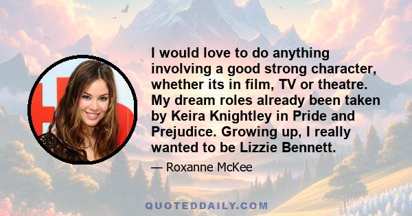 I would love to do anything involving a good strong character, whether its in film, TV or theatre. My dream roles already been taken by Keira Knightley in Pride and Prejudice. Growing up, I really wanted to be Lizzie