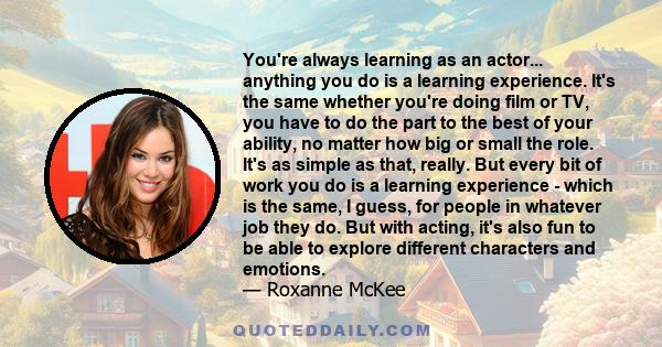 You're always learning as an actor... anything you do is a learning experience. It's the same whether you're doing film or TV, you have to do the part to the best of your ability, no matter how big or small the role.