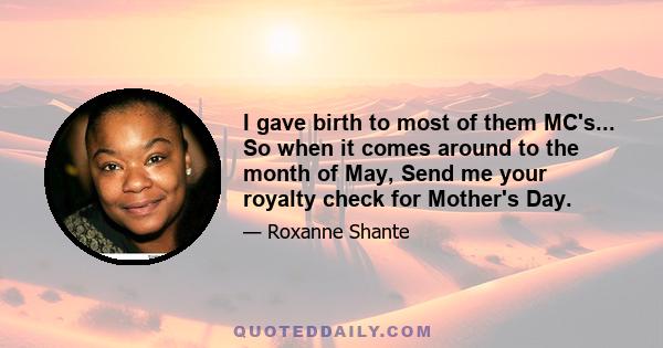 I gave birth to most of them MC's... So when it comes around to the month of May, Send me your royalty check for Mother's Day.