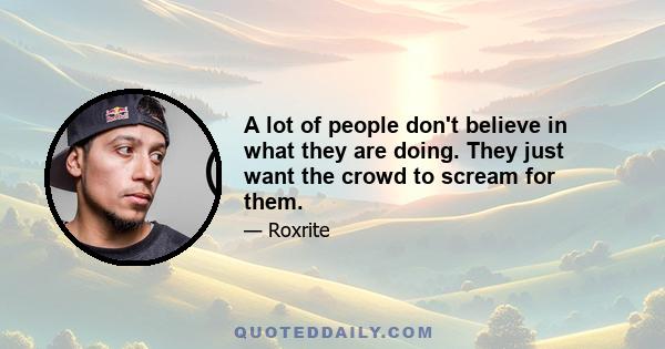 A lot of people don't believe in what they are doing. They just want the crowd to scream for them.