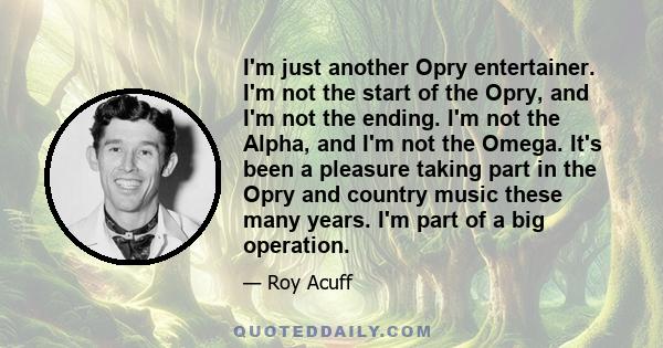 I'm just another Opry entertainer. I'm not the start of the Opry, and I'm not the ending. I'm not the Alpha, and I'm not the Omega. It's been a pleasure taking part in the Opry and country music these many years. I'm