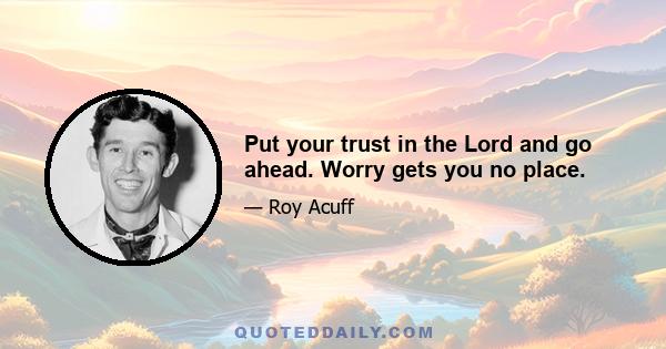 Put your trust in the Lord and go ahead. Worry gets you no place.