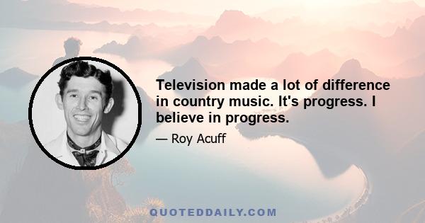 Television made a lot of difference in country music. It's progress. I believe in progress.