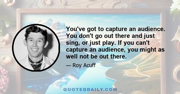 You've got to capture an audience. You don't go out there and just sing, or just play. If you can't capture an audience, you might as well not be out there.