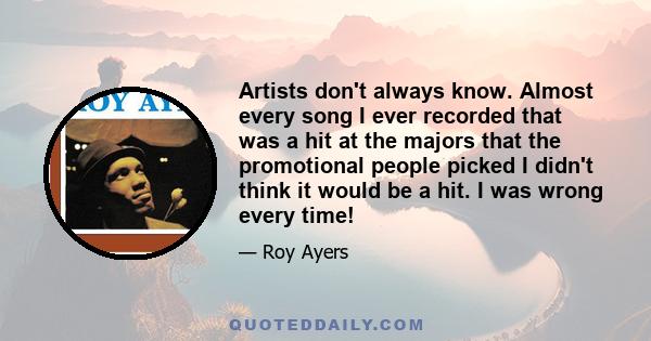 Artists don't always know. Almost every song I ever recorded that was a hit at the majors that the promotional people picked I didn't think it would be a hit. I was wrong every time!