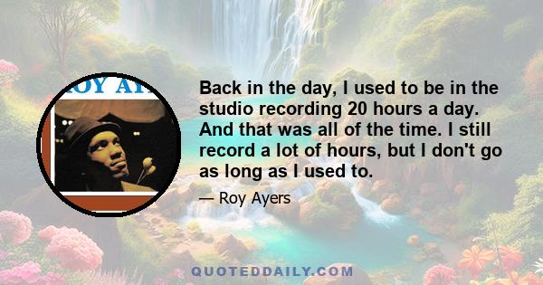 Back in the day, I used to be in the studio recording 20 hours a day. And that was all of the time. I still record a lot of hours, but I don't go as long as I used to.