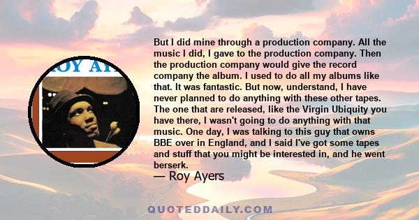 But I did mine through a production company. All the music I did, I gave to the production company. Then the production company would give the record company the album. I used to do all my albums like that. It was