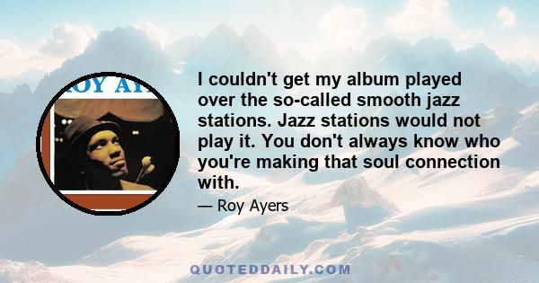 I couldn't get my album played over the so-called smooth jazz stations. Jazz stations would not play it. You don't always know who you're making that soul connection with.