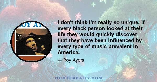 I don't think I'm really so unique. If every black person looked at their life they would quickly discover that they have been influenced by every type of music prevalent in America.