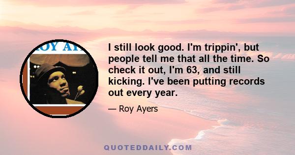 I still look good. I'm trippin', but people tell me that all the time. So check it out, I'm 63, and still kicking. I've been putting records out every year.