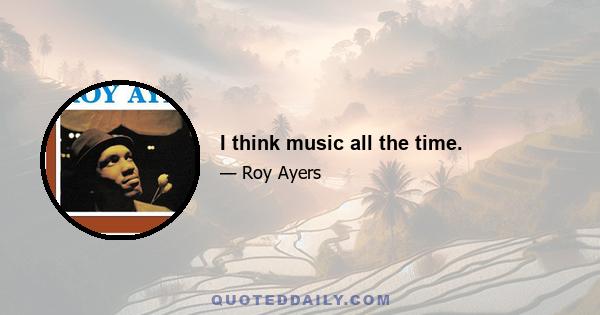 I think music all the time.