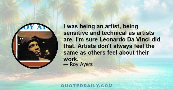 I was being an artist, being sensitive and technical as artists are. I'm sure Leonardo Da Vinci did that. Artists don't always feel the same as others feel about their work.