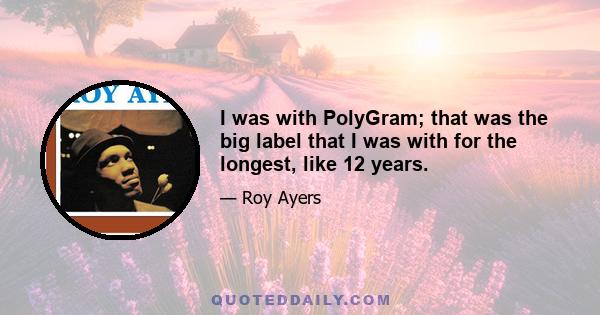 I was with PolyGram; that was the big label that I was with for the longest, like 12 years.