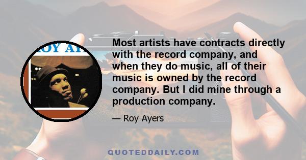 Most artists have contracts directly with the record company, and when they do music, all of their music is owned by the record company. But I did mine through a production company.