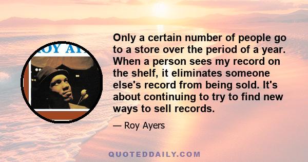 Only a certain number of people go to a store over the period of a year. When a person sees my record on the shelf, it eliminates someone else's record from being sold. It's about continuing to try to find new ways to