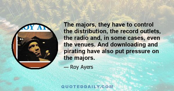 The majors, they have to control the distribution, the record outlets, the radio and, in some cases, even the venues. And downloading and pirating have also put pressure on the majors.