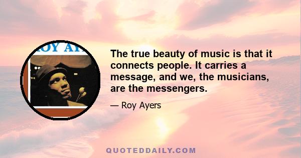 The true beauty of music is that it connects people. It carries a message, and we, the musicians, are the messengers.