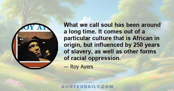 What we call soul has been around a long time. It comes out of a particular culture that is African in origin, but influenced by 250 years of slavery, as well as other forms of racial oppression.