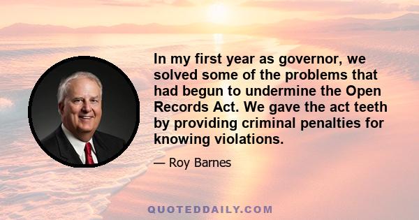 In my first year as governor, we solved some of the problems that had begun to undermine the Open Records Act. We gave the act teeth by providing criminal penalties for knowing violations.