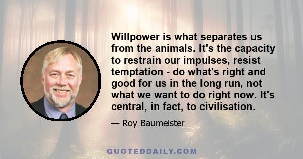 Willpower is what separates us from the animals. It's the capacity to restrain our impulses, resist temptation - do what's right and good for us in the long run, not what we want to do right now. It's central, in fact,