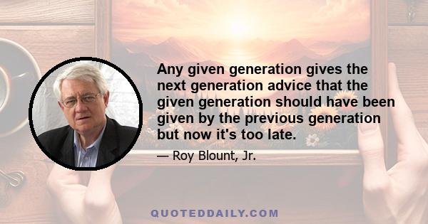 Any given generation gives the next generation advice that the given generation should have been given by the previous generation but now it's too late.