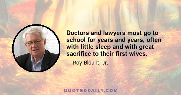 Doctors and lawyers must go to school for years and years, often with little sleep and with great sacrifice to their first wives.