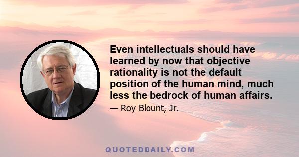 Even intellectuals should have learned by now that objective rationality is not the default position of the human mind, much less the bedrock of human affairs.