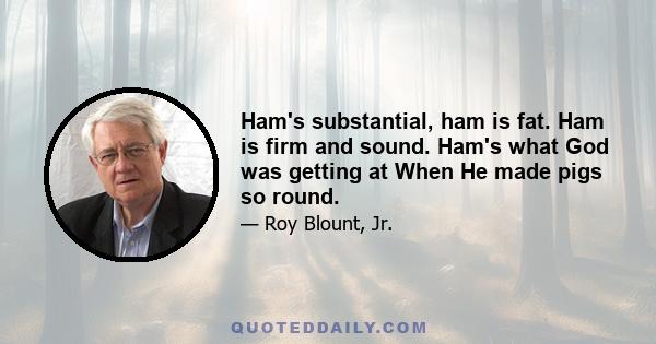 Ham's substantial, ham is fat. Ham is firm and sound. Ham's what God was getting at When He made pigs so round.