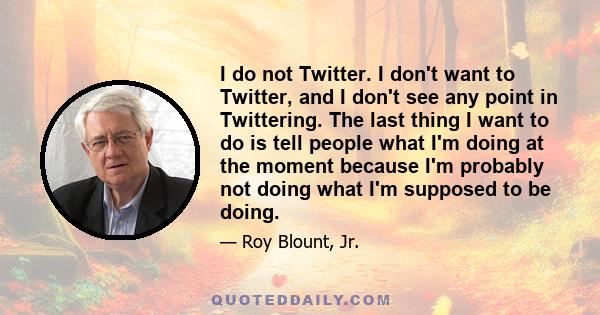 I do not Twitter. I don't want to Twitter, and I don't see any point in Twittering. The last thing I want to do is tell people what I'm doing at the moment because I'm probably not doing what I'm supposed to be doing.