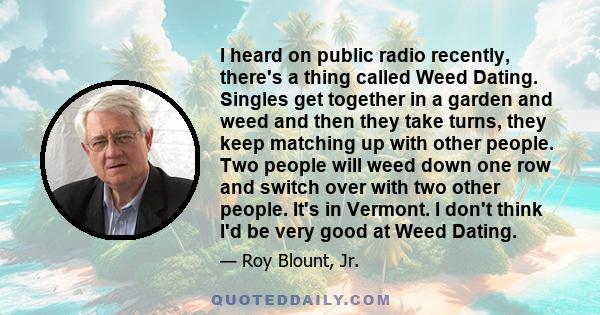 I heard on public radio recently, there's a thing called Weed Dating. Singles get together in a garden and weed and then they take turns, they keep matching up with other people. Two people will weed down one row and