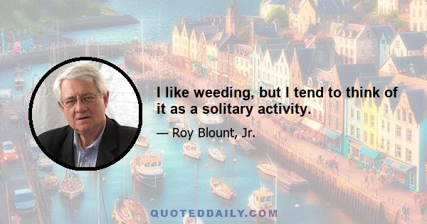 I like weeding, but I tend to think of it as a solitary activity.