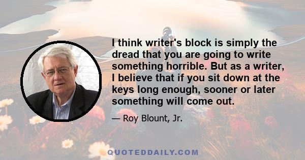 I think writer's block is simply the dread that you are going to write something horrible. But as a writer, I believe that if you sit down at the keys long enough, sooner or later something will come out.