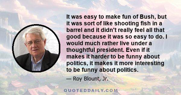 It was easy to make fun of Bush, but it was sort of like shooting fish in a barrel and it didn't really feel all that good because it was so easy to do. I would much rather live under a thoughtful president. Even if it