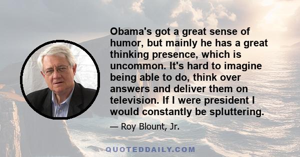 Obama's got a great sense of humor, but mainly he has a great thinking presence, which is uncommon. It's hard to imagine being able to do, think over answers and deliver them on television. If I were president I would