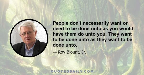 People don't necessarily want or need to be done unto as you would have them do unto you. They want to be done unto as they want to be done unto.