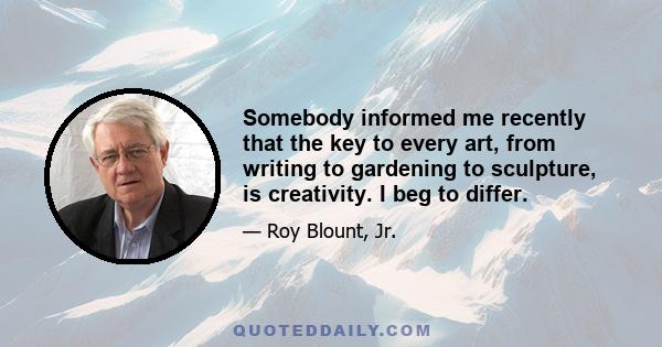 Somebody informed me recently that the key to every art, from writing to gardening to sculpture, is creativity. I beg to differ.