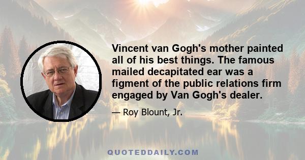 Vincent van Gogh's mother painted all of his best things. The famous mailed decapitated ear was a figment of the public relations firm engaged by Van Gogh's dealer.